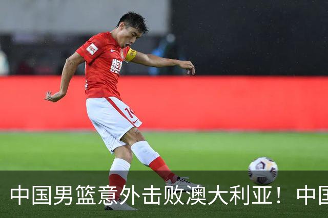 中国男篮意外击败澳大利亚！中国队赢球的关键人物是他！